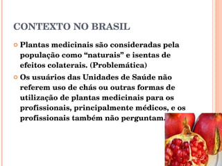CONTEXTO NO BRASIL Plantas medicinais são consideradas pela população como “naturais” e isentas de efeitos colaterais. (Problemática) Os usuários das Unidades de Saúde não referem uso de chás ou outras formas de utilização de plantas medicinais para os profissionais, principalmente médicos, e os profissionais também não perguntam.  