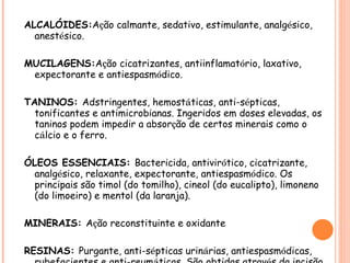 ALCALÓIDES: A ç ão calmante, sedativo, estimulante, analg é sico, anest é sico. MUCILAGENS: A ç ão cicatrizantes, antiinflamat ó rio, laxativo, expectorante e antiespasm ó dico. TANINOS:  Adstringentes, hemost á ticas, anti-s é pticas, tonificantes e antimicrobianas. Ingeridos em doses elevadas, os taninos podem impedir a absor ç ão de certos minerais como o c á lcio e o ferro.  ÓLEOS ESSENCIAIS:  Bactericida, antivir ó tico, cicatrizante, analg é sico, relaxante, expectorante, antiespasm ó dico. Os principais são timol (do tomilho), cineol (do eucalipto), limoneno (do limoeiro) e mentol (da laranja). MINERAIS:  A ç ão reconstituinte e oxidante RESINAS:  Purgante, anti-s é pticas urin á rias, antiespasm ó dicas, rubefacientes e anti-reum á ticas. São obtidas atrav é s da incisão do caule de diversas plantas (copa í ba, abeto, guaiaco, etc.) 
