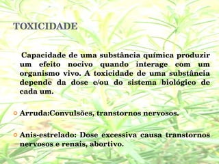TOXICIDADE Capacidade de uma substância química produzir um efeito nocivo quando interage com um organismo vivo. A toxicidade de uma substância depende da dose e/ou do sistema biológico de cada um. Arruda:Convulsões, transtornos nervosos. Anis-estrelado: Dose excessiva causa transtornos nervosos e renais, abortivo.  
