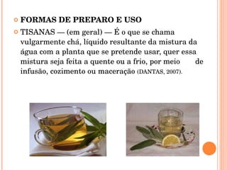 FORMAS DE PREPARO E USO TISANAS — (em geral) — É o que se chama vulgarmente chá, líquido resultante da mistura da água com a planta que se pretende usar, quer essa mistura seja feita a quente ou a frio, por meio  de infusão, cozimento ou maceração  (DANTAS, 2007).  