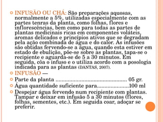 INFUSÃO OU CHÁ:  São preparações aquosas, normalmente a 5%, utilizadas especialmente com as partes tenras da planta, como folhas, flores e inflorescências, bem como para todas as partes de plantas medicinais ricas em componentes voláteis, aromas delicados e princípios ativos que se degradam pela ação combinada de água e do calor. As infusões são obtidas fervendo-se a água, quando esta estiver em estado de ebulição, põe-se sobre as plantas, tapa-se o recipiente e aguarda-se de 5 a 30 minutos. Em seguida, côa o infuso e o utiliza acordo com a posologia indicada para as plantas  (DANTAS, 2007).  INFUSÃO  — Parte da planta ............................................... 05 gr. Água quantidade suficiente para.....................100 ml Despejar água fervendo num recipiente com plantas. Tampar e deixar em infusão 5 a 30 minutos (flores, folhas, sementes, etc.). Em seguida coar, adoçar se preferir. 