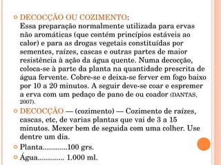 DECOCÇÃO OU COZIMENTO :  Essa preparação normalmente utilizada para ervas não aromáticas (que contém princípios estáveis ao calor) e para as drogas vegetais constituídas por sementes, raízes, cascas e outras partes de maior resistência à ação da água quente. Numa decocção, coloca-se à parte da planta na quantidade prescrita de água fervente. Cobre-se e deixa-se ferver em fogo baixo por 10 a 20 minutos. A seguir deve-se coar e espremer a erva com um pedaço de pano de ou coador  (DANTAS, 2007).  DECOCÇÃO  — (cozimento) — Cozimento de raízes, cascas, etc, de varias plantas que vai de 3 a 15 minutos. Mexer bem de seguida com uma colher. Use dentre um dia. Planta............100 grs. Água............. 1.000 ml. 