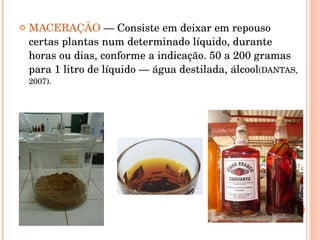 MACERAÇÃO  — Consiste em deixar em repouso certas plantas num determinado líquido, durante horas ou dias, conforme a indicação. 50 a 200 gramas para 1 litro de líquido — água destilada, álcool (DANTAS, 2007).  