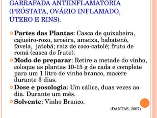 GARRAFADA ANTIINFLAMATÓRIA (PRÓSTATA, OVÁRIO INFLAMADO, ÚTERO E RINS). Partes das Plantas : Casca de quixabeira, cajueiro-roxo, aroeira, ameixa, babatenô, favela,  jatobá; raiz de coco-catolé; fruto de romã (casca do fruto). Modo de preparar : Retire a metade do vinho, coloque as plantas 10-15 g de cada e complete para um 1 litro de vinho branco, macere durante 3 dias. Dose e posologia : Um cálice, duas vezes ao dia. Durante um mês. Solvente : Vinho Branco.  (DANTAS, 2007).  