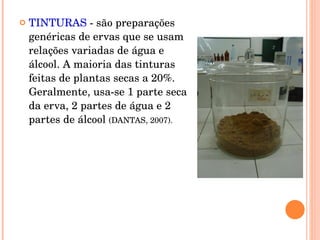 TINTURAS  - são preparações genéricas de ervas que se usam relações variadas de água e álcool. A maioria das tinturas feitas de plantas secas a 20%. Geralmente, usa-se 1 parte seca da erva, 2 partes de água e 2 partes de álcool  (DANTAS, 2007).  
