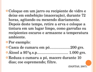 Coloque em um jarro ou recipiente de vidro e deixe em embebição (maceração), durante 72 horas, agitando ou mexendo diariamente. Depois deste tempo, retire a erva e coloque a tintura em um lugar limpo, como garrafas ou recipientes escuros e armazene a temperatura ambiente. Por exemplo: Casca de cumaru em pó....................200 grs. Álcool a 95°q.s.p.............................. 1.000 grs. Reduza o cumaru a pó, macere durante 10 dias; coe espremendo; filtre.  (DANTAS, 2007).  