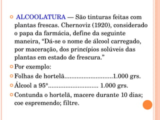 ALCOOLATURA  — São tinturas feitas com plantas frescas. Chernoviz (1920), considerado o papa da farmácia, define da seguinte maneira, “Dá-se o nome de álcool carregado, por maceração, dos princípios solúveis das plantas em estado de frescura.” Por exemplo: Folhas de hortelã............................1.000 grs. Álcool a 95°............................. 1.000 grs. Contunda o hortelã, macere durante 10 dias; coe espremendo; filtre. 