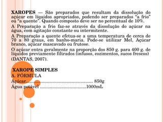 XAROPES  — São preparados que resultam da dissolução do açúcar em líquidos apropriados, podendo ser preparados “a frio” ou “a quente”. Quando composto deve ser no percentual de 10%. A Preparação a frio faz-se através da dissolução do açúcar na água, com agitação constante ou intermitente.  A Preparação a quente efetua-se a uma temperatura de cerca de 70 a 80 graus, em banho-maria. Pode-se utilizar Mel, Açúcar branco, açúcar mascavado ou frutose.  O açúcar entra geralmente na proporção dos 850 g. para 400 g. de líquidos previamente filtrados (infusos, cozimentos, sucos frescos)  (DANTAS, 2007).    XAROPE SIMPLES  A. FÓRMULA  Açúcar...................................................... 850g  Água potável .....................................1000mL   
