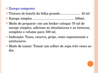 Xarope composto : Tintura de hotelã da folha grande………………. 10 ml Xarope simples ……………………………….. 100ml. Modo de preparar: em um becker coloque 70 ml de xarope simples, adicione as alcoolaturas e as tinturas, complete o volume para 100 ml. Indicação: Tosse, catarro, gripe, como expectorante e antitussivo. Modo de tomar: Tomar um colher de sopa três vezes ao dia. 