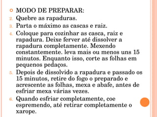MODO DE PREPARAR: Quebre as rapaduras. Parta o máximo as cascas e raiz. Coloque para cozinhar as casca, raiz e rapadura. Deixe ferver até dissolver a rapadura completamente. Mexendo constantemente. leva mais ou menos uns 15 minutos. Enquanto isso, corte as folhas em pequenos pedaços. Depois de dissolvido a rapadura e passado os 15 minutos, retire do fogo o preparado e acrescente as folhas, mexa e abafe, antes de esfriar mexa várias vezes. Quando esfriar completamente, coe espremendo, até retirar completamente o xarope. 