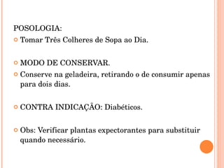 POSOLOGIA:  Tomar Três Colheres de Sopa ao Dia. MODO DE CONSERVAR. Conserve na geladeira, retirando o de consumir apenas para dois dias. CONTRA INDICAÇÃO: Diabéticos. Obs: Verificar plantas expectorantes para substituir quando necessário.  