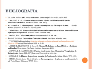 BIBLIOGRAFIA ARAUJO, Melvina.  Das ervas medicinais a fitoterapia . São Paulo: Ateliê, 2002.   CAMARGO, M.T.L.A.  Plantas medicinais e de rituais afro-brasileiros II: estudo etnofarmacobotânico.  São Paulo: Ícone, 1998. 232 p.  CARRICONDE, C.  Introdução ao Uso de Fitoterápicos nas Patologias de APS .  Olinda: Centro Nordestino de Medicina Popular, 2002.   CARVALHO, J.S.T.  Fitoterápicos Antiinflamatórios: aspectos químicos, farmacológicos e aplicações terapêuticas.   Ribeirão Preto: Tecmedd, 2004   DANTAS, Ivan Coelho.  O raizeiro . Campina Grande: EDUEP, 2007. FERRO, DEGMAR.  Fitoterapia: Conceitos clínicos . São Paulo: Atheneu, 2008.   FITOTERAPIA:Disponível em:  http://portal.saude.gov.br/portal/saude/profissional/area. cfm ? id_area =1336  acesso 16 de julho de 2009, às 21:20.   LOREZI, H.; FRANCISCO J. de Abreu M.  Plantas Medicinais no Brasil:Nativas e Exóticas cultivadas.  Nova odesso, São Paulo: Instituto plantarum, 2002.   MARTINS, E. R.; SANTOS R. H. S.  Plantas Medicimais: Uma Alternativa Terapêutica de Baixo Custo.  Viçosa, MG : UFV, Imprensa Universitária, 1995.26p.   MATOS, F. J. A .  Plantas da medicina popular do Nordeste.  Fortaleza: Edições UFC, 1999.    SIMOES, Claudia Maria Oliveira(Org.) et al.  Farmacognosia : da planta ao medicamento . 5. ed. Porto Alegre: Editora da UFSC, 2004. 