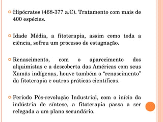Hipócrates (468-377 a.C). Tratamento com mais de 400 espécies. Idade Média, a fitoterapia, assim como toda a ciência, sofreu um processo de estagnação. Renascimento, com o aparecimento dos alquimistas e a descoberta das Américas com seus Xamãs indígenas, houve também o “renascimento” da fitoterapia e outras práticas científicas. Período Pós-revolução Industrial, com o início da indústria de síntese, a fitoterapia passa a ser relegada a um plano secundário. 