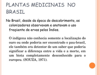 PLANTAS MEDICINAIS  NO BRASIL No Brasil, desde da época do descobrimento, os colonizadores observavam e anotavam o uso freq ü ente de ervas pelos  Í ndios. O indígena não conhecia somente a localização do ouro ou onde poderia ser encontrado o pau-brasil, ele também era detentor de um saber que poderia significar a diferença entre a vida e a morte, em um biota completamente desconhecido para o europeu. (SOUZA, 1971). 