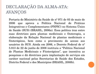 DECLARAÇÃO DA ALMA-ATA: AVANÇOS Portaria do Ministério da Saúde de nº 971 de 03 de maio de 2006 que aprova a Política Nacional de Práticas Integrativas e Complementares (PNPIC) no Sistema Único de Saúde (SUS) (BRASIL, 2006a). Essa política traz entre suas diretrizes para plantas medicinais e fitoterapia, a elaboração da Relação Nacional de plantas medicinais e fitoterápicos, bem como o provimento do acesso aos usuários do SUS. Ainda em 2006, o Decreto Federal de nº 5.813 de 22 de junho de 2006 instituiu a “Política Nacional de Plantas Medicinais e Fitoterápicos”, que incentiva as pesquisas e dá diretrizes para implantação de serviços em caráter nacional pelas Secretarias de Saúde dos Estados, Distrito Federal e dos Municípios (BRASIL, 2006b). 