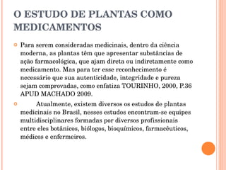 O ESTUDO DE PLANTAS COMO MEDICAMENTOS Para serem consideradas medicinais, dentro da ciência moderna, as plantas têm que apresentar substâncias de ação farmacológica, que ajam direta ou indiretamente como medicamento. Mas para ter esse reconhecimento é necessário que sua autenticidade, integridade e pureza sejam comprovadas, como enfatiza TOURINHO, 2000, P.36 APUD MACHADO 2009. Atualmente, existem diversos os estudos de plantas medicinais no Brasil, nesses estudos encontram-se equipes multidisciplinares formadas por diversos profissionais entre eles botânicos, biólogos, bioquímicos, farmacêuticos, médicos e enfermeiros. 