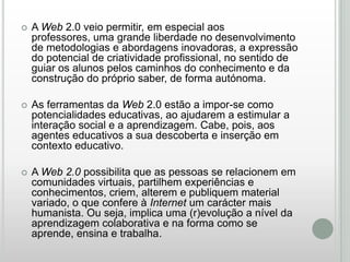 

A Web 2.0 veio permitir, em especial aos
professores, uma grande liberdade no desenvolvimento
de metodologias e abordagens inovadoras, a expressão
do potencial de criatividade profissional, no sentido de
guiar os alunos pelos caminhos do conhecimento e da
construção do próprio saber, de forma autónoma.



As ferramentas da Web 2.0 estão a impor-se como
potencialidades educativas, ao ajudarem a estimular a
interação social e a aprendizagem. Cabe, pois, aos
agentes educativos a sua descoberta e inserção em
contexto educativo.



A Web 2.0 possibilita que as pessoas se relacionem em
comunidades virtuais, partilhem experiências e
conhecimentos, criem, alterem e publiquem material
variado, o que confere à Internet um carácter mais
humanista. Ou seja, implica uma (r)evolução a nível da
aprendizagem colaborativa e na forma como se
aprende, ensina e trabalha.

 
