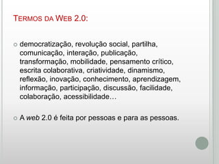 TERMOS DA WEB 2.0:


democratização, revolução social, partilha,
comunicação, interação, publicação,
transformação, mobilidade, pensamento crítico,
escrita colaborativa, criatividade, dinamismo,
reflexão, inovação, conhecimento, aprendizagem,
informação, participação, discussão, facilidade,
colaboração, acessibilidade…



A web 2.0 é feita por pessoas e para as pessoas.

 