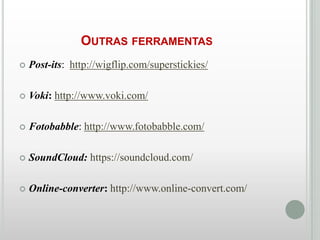 OUTRAS FERRAMENTAS


Post-its: http://wigflip.com/superstickies/



Voki: http://www.voki.com/



Fotobabble: http://www.fotobabble.com/



SoundCloud: https://soundcloud.com/



Online-converter: http://www.online-convert.com/

 