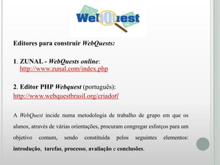 Editores para construir WebQuests:
1. ZUNAL - WebQuests online:
http://www.zunal.com/index.php
2. Editor PHP Webquest (português):
http://www.webquestbrasil.org/criador/
A WebQuest incide numa metodologia de trabalho de grupo em que os
alunos, através de várias orientações, procuram congregar esforços para um
objetivo

comum,

sendo

constituída

pelos

seguintes

introdução, tarefas, processo, avaliação e conclusões.

elementos:

 
