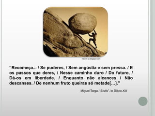 http://3.bp.blogspot.com

“Recomeça... / Se puderes, / Sem angústia e sem pressa. / E
os passos que deres, / Nesse caminho duro / Do futuro, /
Dá-os em liberdade. / Enquanto não alcances / Não
descanses. / De nenhum fruto queiras só metade[…].”
Miguel Torga, “Sísifo”, in Diário XIII

 