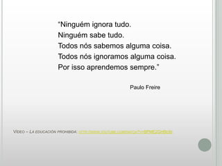“Ninguém ignora tudo.
Ninguém sabe tudo.
Todos nós sabemos alguma coisa.
Todos nós ignoramos alguma coisa.
Por isso aprendemos sempre.”
Paulo Freire

VÍDEO – LA EDUCACIÓN

PROHIBIDA: HTTP://WWW.YOUTUBE.COM/WATCH?V=BPME2GHBE9S

 