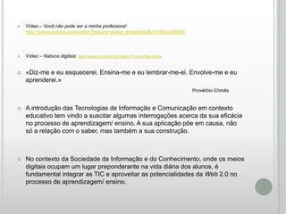 

Vídeo – Você não pode ser a minha professora!
http://www.youtube.com/watch?feature=player_embedded&v=XMqcd-BIDl8



Vídeo – Nativos digitais: http://www.youtube.com/watch?v=jvxcBeLvpGw



«Diz-me e eu esquecerei. Ensina-me e eu lembrar-me-ei. Envolve-me e eu
aprenderei.»
Provérbio Chinês



A introdução das Tecnologias de Informação e Comunicação em contexto
educativo tem vindo a suscitar algumas interrogações acerca da sua eficácia
no processo de aprendizagem/ ensino. A sua aplicação põe em causa, não
só a relação com o saber, mas também a sua construção.



No contexto da Sociedade da Informação e do Conhecimento, onde os meios
digitais ocupam um lugar preponderante na vida diária dos alunos, é
fundamental integrar as TIC e aproveitar as potencialidades da Web 2.0 no
processo de aprendizagem/ ensino.

 