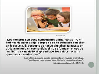 http://www.confap.org.br

"Los menores son poco competentes utilizando las TIC en
ámbitos de aprendizaje, porque no se ha trabajado con ellas
en la escuela. El concepto de nativo digital se ha puesto en
duda a menudo en ese sentido: si no se forma en el uso de
las TIC más vinculado al aprendizaje, los chicos no van a
aprender a hacerlo solos".
Dolors Reig, psicóloga social e especialista em inovação e tecnologia,
“Los jóvenes hacen un uso superficial de la nuevas tecnologías”,
in La Vanguardia.com (04.01.2013)

 