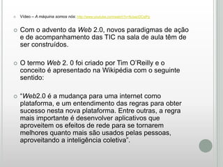 

Vídeo – A máquina somos nós: http://www.youtube.com/watch?v=NJsacDCsiPg



Com o advento da Web 2.0, novos paradigmas de ação
e de acompanhamento das TIC na sala de aula têm de
ser construídos.



O termo Web 2. 0 foi criado por Tim O’Reilly e o
conceito é apresentado na Wikipédia com o seguinte
sentido:



“Web2.0 é a mudança para uma internet como
plataforma, e um entendimento das regras para obter
sucesso nesta nova plataforma. Entre outras, a regra
mais importante é desenvolver aplicativos que
aproveitem os efeitos de rede para se tornarem
melhores quanto mais são usados pelas pessoas,
aproveitando a inteligência coletiva”.

 