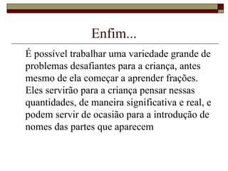 Enfim... É possível trabalhar uma variedade grande de problemas desafiantes para a criança, antes mesmo de ela começar a aprender frações. Eles servirão para a criança pensar nessas quantidades, de maneira significativa e real, e podem servir de ocasião para a introdução de nomes das partes que aparecem  