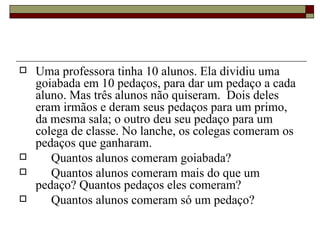 Uma professora tinha 10 alunos. Ela dividiu uma goiabada em 10 pedaços, para dar um pedaço a cada aluno. Mas três alunos não quiseram.  Dois deles eram irmãos e deram seus pedaços para um primo, da mesma sala; o outro deu seu pedaço para um colega de classe. No lanche, os colegas comeram os pedaços que ganharam. Quantos alunos comeram goiabada? Quantos alunos comeram mais do que um pedaço? Quantos pedaços eles comeram? Quantos alunos comeram só um pedaço? 