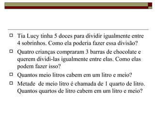 Tia Lucy tinha 5 doces para dividir igualmente entre 4 sobrinhos. Como ela poderia fazer essa divisão? Quatro crianças compraram 3 barras de chocolate e querem dividi-las igualmente entre elas. Como elas podem fazer isso? Quantos meio litros cabem em um litro e meio? Metade  de meio litro é chamada de 1 quarto de litro. Quantos quartos de litro cabem em um litro e meio?  