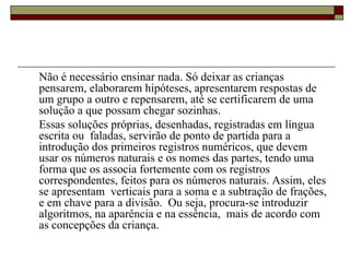 Não é necessário ensinar nada. Só deixar as crianças pensarem, elaborarem hipóteses, apresentarem respostas de um grupo a outro e repensarem, até se certificarem de uma solução a que possam chegar sozinhas.  Essas soluções próprias, desenhadas, registradas em língua escrita ou  faladas, servirão de ponto de partida para a introdução dos primeiros registros numéricos, que devem usar os números naturais e os nomes das partes, tendo uma forma que os associa fortemente com os registros correspondentes, feitos para os números naturais. Assim, eles se apresentam  verticais para a soma e a subtração de frações, e em chave para a divisão.  Ou seja, procura-se introduzir algoritmos, na aparência e na essência,  mais de acordo com as concepções da criança.  