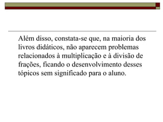 Além disso, constata-se que, na maioria dos livros didáticos, não aparecem problemas relacionados à multiplicação e à divisão de frações, ficando o desenvolvimento desses tópicos sem significado para o aluno.  