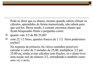 Pode-se dizer que os alunos, mesmo quando sabem efetuar os cálculos, aprendidos de forma memorizada, não sabem para que usá-los. Desse modo, é comum encontrar alunos que ficam bloqueados frente a perguntas como:  quanto vale 3/2 de R$ 25,00? com 22 1/2 litros, quantos frascos de 1 1/2  litros poderemos encher? Na resposta da primeira, há vários caminhos possíveis: calcular o valor de 3 metades de 25,00; multiplicar 3/2 por 25,00 ou, ainda, evitar cálculos com frações, se o aluno tiver uma noção real do número 3/2, entendendo-o também como  uma vez e meia.   
