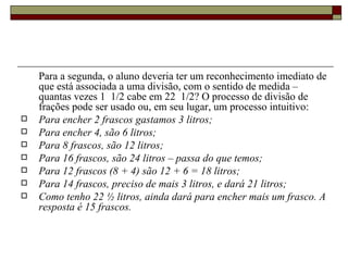 Para a segunda, o aluno deveria ter um reconhecimento imediato de que está associada a uma divisão, com o sentido de medida – quantas vezes 1  1/2 cabe em 22  1/2? O processo de divisão de frações pode ser usado ou, em seu lugar, um processo intuitivo:  Para encher 2 frascos gastamos 3 litros;  Para encher 4, são 6 litros;  Para 8 frascos, são 12 litros;  Para 16 frascos, são 24 litros – passa do que temos;  Para 12 frascos (8 + 4) são 12 + 6 = 18 litros;  Para 14 frascos, preciso de mais 3 litros, e dará 21 litros;  Como tenho 22 ½ litros, ainda dará para encher mais um frasco. A resposta é 15 frascos.   