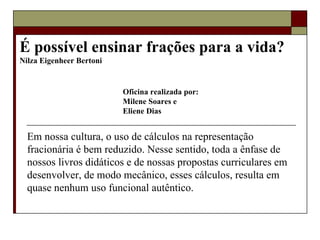 É possível ensinar frações para a vida?  Nilza Eigenheer Bertoni   Em nossa cultura, o uso de cálculos na representação fracionária é bem reduzido. Nesse sentido, toda a ênfase de nossos livros didáticos e de nossas propostas curriculares em desenvolver, de modo mecânico, esses cálculos, resulta em quase nenhum uso funcional autêntico.  Oficina realizada por: Milene Soares e Eliene Dias 