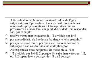 A falta de desenvolvimento do significado e da lógica subjacente aos tópicos desse tema tem sido constante, na maioria das propostas atuais. Outras questões que os professores e alunos têm, em geral, dificuldade  em responder são, por exemplo:  resolva mentalmente: quanto dá 1/2 dividido por 1/4? por que a divisão de frações se faz daquele jeito estranho? por que se usa o mmc? por que ele é usado na soma e na subtração e não na  divisão e na multiplicação?  As respostas a essas perguntas, de modo breve, são:  1/2 dividido por 1/4 dá 2, porque 1/4 cabe duas vezes em 1/2, ou: 1/2 separado em pedaços de 1/4 dá 2 pedaços. 