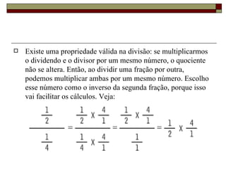 Existe uma propriedade válida na divisão: se multiplicarmos o dividendo e o divisor por um mesmo número, o quociente não se altera. Então, ao dividir uma fração por outra, podemos multiplicar ambas por um mesmo número. Escolho esse número como o inverso da segunda fração, porque isso vai facilitar os cálculos. Veja: 