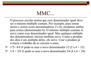 MMC... O processo escolar ensina que esse denominador igual deve ser o mínimo múltiplo comum. Por exemplo, para somar meios e sextos (com denominadores 2 e 6), mudamos ambas para sextos (denominador 6). O mínimo múltiplo comum, 6,  serve como esse denominador igual. Mas qualquer múltiplo dos denominadores iniciais também serve. Como o produto dos dois é um múltiplo deles, ele serve. Usar o produto já evitaria o trabalho de se calcular o mmc. 1/2+ 4/6 ® pode-se usar o novo denominador 12 (2 x 6 = 12) 1/4 + 2/6 ® pode-se usar o novo denominador 24 (4 x 6 = 24)   