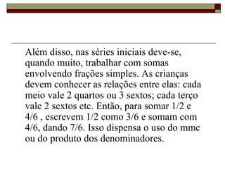 Além disso, nas séries iniciais deve-se, quando muito, trabalhar com somas envolvendo frações simples. As crianças devem conhecer as relações entre elas: cada meio vale 2 quartos ou 3 sextos; cada terço vale 2 sextos etc. Então, para somar 1/2 e 4/6 , escrevem 1/2 como 3/6 e somam com 4/6, dando 7/6. Isso dispensa o uso do mmc ou do produto dos denominadores. 