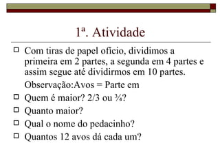 1ª. Atividade Com tiras de papel ofício, dividimos a primeira em 2 partes, a segunda em 4 partes e assim segue até dividirmos em 10 partes. Observação:Avos = Parte em Quem é maior? 2/3 ou ¾? Quanto maior? Qual o nome do pedacinho? Quantos 12 avos dá cada um? 