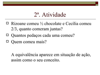 2ª. Atividade Rizoane comeu ½ chocolate e Cecília comeu 2/3, quanto comeram juntas? Quantos pedaços cada uma comeu? Quem comeu mais? A equivalência aparece em situação de ação, assim como o seu conceito. 