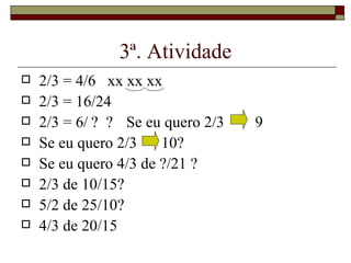 3ª. Atividade 2/3 = 4/6  xx xx xx 2/3 = 16/24 2/3 = 6/ ?  ? Se eu quero 2/3   9 Se eu quero 2/3  10? Se eu quero 4/3 de ?/21 ? 2/3 de 10/15? 5/2 de 25/10? 4/3 de 20/15 