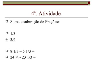 4ª. Atividade Soma e subtração de Frações: 1/3 + 3/4 8 1/3 – 5 1/3 =  24 ¾ - 23 1/3 =  