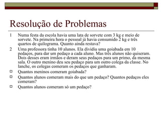 Resolução de Problemas 1 Numa festa da escola havia uma lata de sorvete com 3 kg e meio de sorvete. Na primeira hora o pessoal já havia consumido 2 kg e três quartos de quilograma. Quanto ainda restava? 2 Uma professora tinha 10 alunos. Ela dividiu uma goiabada em 10 pedaços, para dar um pedaço a cada aluno. Mas três alunos não quiseram. Dois desses eram irmãos e deram seus pedaços para um primo, da mesma sala. O outro menino deu seu pedaço para um outro colega da classe. No lanche, os colegas comeram os pedaços que ganharam. Quantos meninos comeram goiabada? Quantos alunos comeram mais do que um pedaço? Quantos pedaços eles comeram? Quantos alunos comeram só um pedaço? 