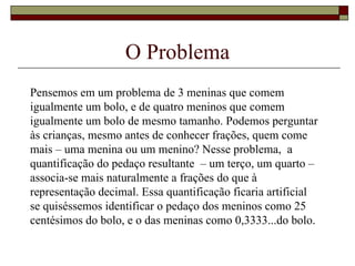 O Problema Pensemos em um problema de 3 meninas que comem igualmente um bolo, e de quatro meninos que comem igualmente um bolo de mesmo tamanho. Podemos perguntar às crianças, mesmo antes de conhecer frações, quem come mais – uma menina ou um menino? Nesse problema,  a quantificação do pedaço resultante  – um terço, um quarto – associa-se mais naturalmente a frações do que à representação decimal. Essa quantificação ficaria artificial se quiséssemos identificar o pedaço dos meninos como 25 centésimos do bolo, e o das meninas como 0,3333...do bolo.  