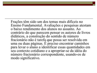 Frações têm sido um dos temas mais difíceis no Ensino Fundamental. Avaliações e pesquisas atestam o baixo rendimento dos alunos no assunto. Ao contrário do que parecem pensar os autores de livros didáticos, a construção do sentido de número fracionário não é tarefa que possa ser resolvida em uma ou duas páginas. É preciso encontrar caminhos para levar o aluno a identificar essas quantidades em seu contexto cotidiano e a apropriar-se da idéia do número fracionário correspondente, usando-os de  modo significativo.  