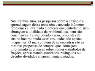 Nos últimos anos, as pesquisas sobre o ensino e a aprendizagem desse tema têm detectado inúmeros problemas e levantado hipóteses que, entretanto, não abrangem a totalidade da problemática, nem são conclusivas. Talvez devido a isso, propostas de ensino incorporando esses resultados são apenas incipientes. O mais comum de se encontrar são as mesmas propostas de sempre, que  começam informando as crianças sobre nomes e símbolos de frações, apresentando quadrados, retângulos ou círculos divididos e parcialmente pintados.  