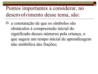 Pontos importantes a considerar, no desenvolvimento desse tema, são:  a constatação de que os símbolos são obstáculos à compreensão inicial do significado desses números pela criança, o que sugere um tempo inicial de aprendizagem não simbólica das frações; 